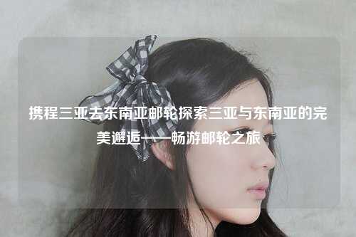 携程三亚去东南亚邮轮探索三亚与东南亚的完美邂逅——畅游邮轮之旅